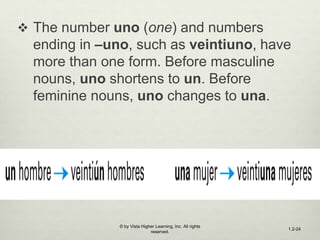  The number uno (one) and numbers
ending in –uno, such as veintiuno, have
more than one form. Before masculine
nouns, uno shortens to un. Before
feminine nouns, uno changes to una.
© by Vista Higher Learning, Inc. All rights
reserved.
1.2-24
 