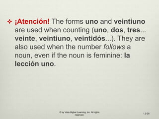  ¡Atención! The forms uno and veintiuno
are used when counting (uno, dos, tres...
veinte, veintiuno, veintidós...). They are
also used when the number follows a
noun, even if the noun is feminine: la
lección uno.
© by Vista Higher Learning, Inc. All rights
reserved.
1.2-25
 