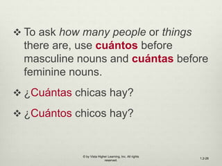  To ask how many people or things
there are, use cuántos before
masculine nouns and cuántas before
feminine nouns.
 ¿Cuántas chicas hay?
 ¿Cuántos chicos hay?
© by Vista Higher Learning, Inc. All rights
reserved.
1.2-26
 