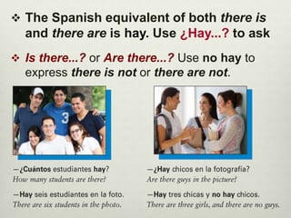 The Spanish equivalent of both there is
and there are is hay. Use ¿Hay...? to ask
 Is there...? or Are there...? Use no hay to
express there is not or there are not.
 