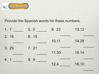 Provide the Spanish words for these numbers.
1. 7 _____
2. 16
_____
3. 29
_____
4. 1 _____
5. 0 _____
6. 15
_____
7. 21
_____
8. 9 _____
9. 23
_____
10.11
_____
11.30
_____
12.4 _____
13.12
_____
14.28
_____
15.14
_____
16.10
_____
 