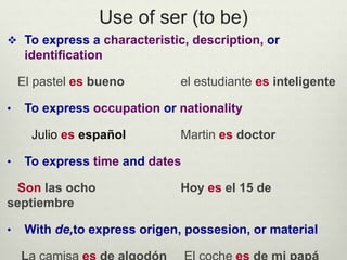 Use of ser (to be)
 To express a characteristic, description, or
identification
El pastel es bueno el estudiante es inteligente
• To express occupation or nationality
Julio es español Martin es doctor
• To express time and dates
Son las ocho Hoy es el 15 de
septiembre
• With de,to express origen, possesion, or material
 
