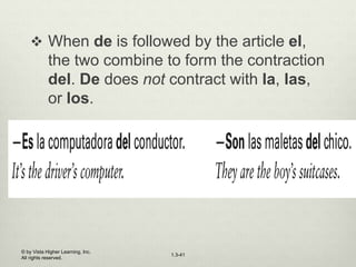 1.3-41
 When de is followed by the article el,
the two combine to form the contraction
del. De does not contract with la, las,
or los.
© by Vista Higher Learning, Inc.
All rights reserved.
 