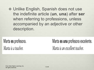 1.3-44
 Unlike English, Spanish does not use
the indefinite article (un, una) after ser
when referring to professions, unless
accompanied by an adjective or other
description.
© by Vista Higher Learning, Inc.
All rights reserved.
 