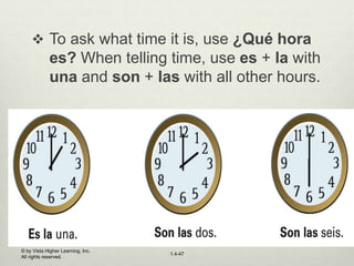 © by Vista Higher Learning, Inc.
All rights reserved.
1.4-47
 To ask what time it is, use ¿Qué hora
es? When telling time, use es + la with
una and son + las with all other hours.
 