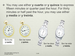 © by Vista Higher Learning, Inc.
All rights reserved.
1.4-49
 You may use either y cuarto or y quince to express
fifteen minutes or quarter past the hour. For thirty
minutes or half past the hour, you may use either
y media or y treinta.
 