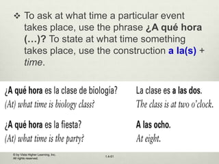 © by Vista Higher Learning, Inc.
All rights reserved.
1.4-51
 To ask at what time a particular event
takes place, use the phrase ¿A qué hora
(…)? To state at what time something
takes place, use the construction a la(s) +
time.
 