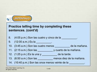 © by Vista Higher Learning, Inc.
All rights reserved.
1.4-55
Practice telling time by completing these
sentences. (cont'd)
8. (4:05 p.m.) Son las cuatro y cinco de la __________.
9. (12:00 a.m.) Es la __________.
10. (3:45 a.m.) Son las cuatro menos __________ de la mañana.
11. (2:15 a.m.) Son las __________ y cuarto de la mañana.
12. (1:25 p.m.) Es la una y __________ de la tarde.
13. (6:50 a.m.) Son las __________ menos diez de la mañana.
14. (10:40 p.m.) Son las once menos veinte de la __________.
 