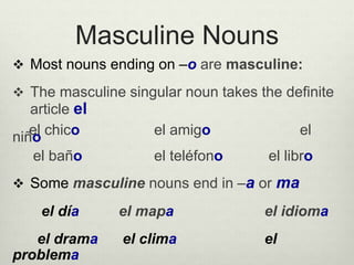 Masculine Nouns
 Most nouns ending on –o are masculine:
 The masculine singular noun takes the definite
article el
el chico el amigo elniño
el baño el teléfono el libro
 Some masculine nouns end in –a or ma
el día el mapa el idioma
el drama el clima el
problema
 