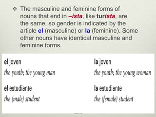 The masculine and feminine forms of
nouns that end in –ista, like turista, are
the same, so gender is indicated by the
article el (masculine) or la (feminine). Some
other nouns have identical masculine and
feminine forms.
© by Vista Higher Learning, Inc. All rights
reserved.
1.1-8
 