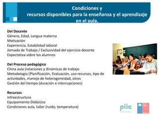 Condiciones y
recursos disponibles para la enseñanza y el aprendizaje
en el aula.
Del Docente
Género, Edad, Lengua materna
Motivación
Experiencia, Estabilidad laboral
Jornada de Trabajo / Exclusividad del ejercicio docente
Expectativa sobre los alumnos
Del Proceso pedagógico
Clima aula (relaciones y dinámicas de trabajo
Metodología (Planificación, Evaluación, uso recursos, tipo de
actividades, manejo de heterogeneidad, otros
Gestión del tiempo (duración e interrupciones)
Recursos
Infraestructura
Equipamiento Didáctico
Condiciones aula, taller (ruido, temperatura)
 