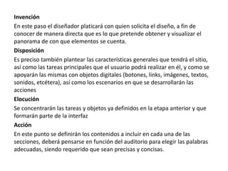 Invención
En este paso el diseñador platicará con quien solicita el diseño, a fin de
conocer de manera directa que es lo que pretende obtener y visualizar el
panorama de con que elementos se cuenta.
Disposición
Es preciso también plantear las características generales que tendrá el sitio,
así como las tareas principales que el usuario podrá realizar en él, y como se
apoyarán las mismas con objetos digitales (botones, links, imágenes, textos,
sonidos, etcétera), así como los escenarios en que se desarrollarán las
acciones
Elocución
Se concentrarán las tareas y objetos ya definidos en la etapa anterior y que
formarán parte de la interfaz
Acción
En este punto se definirán los contenidos a incluir en cada una de las
secciones, deberá pensarse en función del auditorio para elegir las palabras
adecuadas, siendo requerido que sean precisas y concisas.
 