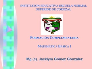 INSTITUCION EDUCATIVA ESCUELA NORMAL
SUPERIOR DE COROZAL
Mg (c). Jacklym Gómez González
FORMACIÓN COMPLEMENTARIA
MATEMÁTICA BÁSICA I
 