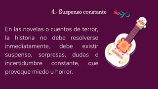 En las novelas o cuentos de terror,
la historia no debe resolverse
inmediatamente, debe existir
suspenso, sorpresas, dudas e
incertidumbre constante, que
provoque miedo u horror.
4.- Suspenso constante
 