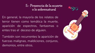 En general, la mayoría de los relatos de
terror tienen como temática la muerte,
aparición de espectros, fantasmas o
entes tras el deceso de alguien.
También son recurrentes la aparición de
fuerzas malignas, maldiciones, conjuros,
demonios, entre otros.
5.- Presencia de la muerte
o lo sobrenatural
 