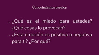 ● ¿Qué es el miedo para ustedes?
¿Qué cosas lo provocan?
● ¿Esta emoción es positiva o negativa
para ti? ¿Por qué?
Conocimientos previos
 