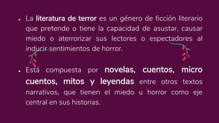 ● La literatura de terror es un género de ficción literario
que pretende o tiene la capacidad de asustar, causar
miedo o aterrorizar sus lectores o espectadores al
inducir sentimientos de horror.
● Está compuesta por novelas, cuentos, micro
cuentos, mitos y leyendas entre otros textos
narrativos, que tienen el miedo u horror como eje
central en sus historias.
 