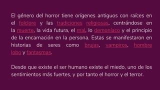 El género del horror tiene orígenes antiguos con raíces en
el folclore y las tradiciones religiosas, centrándose en
la muerte, la vida futura, el mal, lo demoníaco y el principio
de la encarnación en la persona. Estas se manifestaron en
historias de seres como brujas, vampiros, hombre
lobo y fantasmas.
Desde que existe el ser humano existe el miedo, uno de los
sentimientos más fuertes, y por tanto el horror y el terror.
 