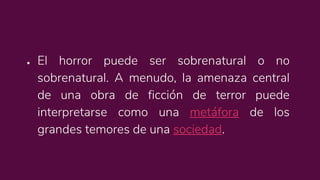 ● El horror puede ser sobrenatural o no
sobrenatural. A menudo, la amenaza central
de una obra de ficción de terror puede
interpretarse como una metáfora de los
grandes temores de una sociedad.
 
