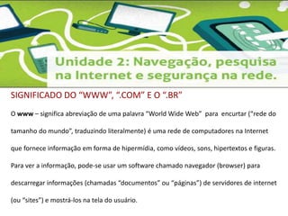 SIGNIFICADO DO “WWW”, “.COM” E O “.BR” 
O www – significa abreviação de uma palavra “World Wide Web” para encurtar (“rede do 
tamanho do mundo”, traduzindo literalmente) é uma rede de computadores na Internet 
que fornece informação em forma de hipermídia, como vídeos, sons, hipertextos e figuras. 
Para ver a informação, pode-se usar um software chamado navegador (browser) para 
descarregar informações (chamadas “documentos” ou “páginas”) de servidores de internet 
(ou “sites”) e mostrá-los na tela do usuário. 
 