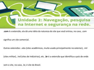 .com é a extensão, ela dá uma idéia da natureza do site que você entrou, no caso, .com 
significa um site comercial. 
Outras extensões: .edu (sites acadêmicos, muito usado principalmente no exterior), .mil 
(sites militar), .ind (sites de indústrias), etc. .br é a extensão que identifica o país de onde 
vem o site, no caso, .br, é site do Brasil. 
 