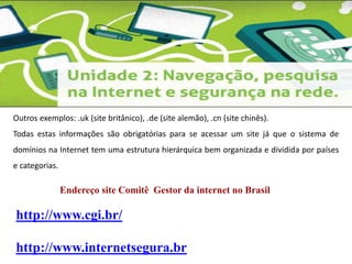 Outros exemplos: .uk (site britânico), .de (site alemão), .cn (site chinês). 
Todas estas informações são obrigatórias para se acessar um site já que o sistema de 
domínios na Internet tem uma estrutura hierárquica bem organizada e dividida por países 
e categorias. 
Endereço site Comitê Gestor da internet no Brasil 
http://www.cgi.br/ 
http://www.internetsegura.br 
 