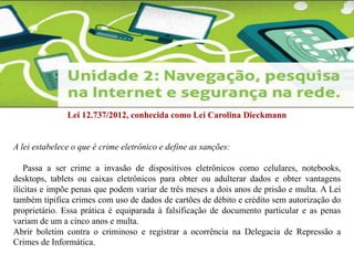 Lei 12.737/2012, conhecida como Lei Carolina Dieckmann 
A lei estabelece o que é crime eletrônico e define as sanções: 
Passa a ser crime a invasão de dispositivos eletrônicos como celulares, notebooks, 
desktops, tablets ou caixas eletrônicos para obter ou adulterar dados e obter vantagens 
ilícitas e impõe penas que podem variar de três meses a dois anos de prisão e multa. A Lei 
também tipifica crimes com uso de dados de cartões de débito e crédito sem autorização do 
proprietário. Essa prática é equiparada à falsificação de documento particular e as penas 
variam de um a cinco anos e multa. 
Abrir boletim contra o criminoso e registrar a ocorrência na Delegacia de Repressão a 
Crimes de Informática. 
 