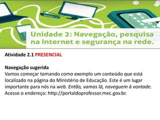 Atividade 2.1 PRESENCIAL 
Navegação sugerida 
Vamos começar tomando como exemplo um conteúdo que está 
localizado na página do Ministério de Educação. Este é um lugar 
importante para nós na web. Então, vamos lá, naveguem à vontade. 
Acesse o endereço: http://portaldoprofessor.mec.gov.br. 
 