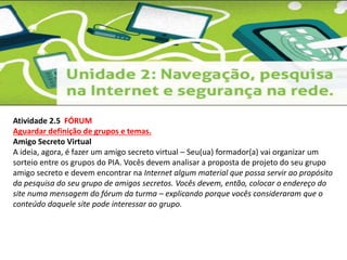 Atividade 2.5 FÓRUM 
Aguardar definição de grupos e temas. 
Amigo Secreto Virtual 
A ideia, agora, é fazer um amigo secreto virtual – Seu(ua) formador(a) vai organizar um 
sorteio entre os grupos do PIA. Vocês devem analisar a proposta de projeto do seu grupo 
amigo secreto e devem encontrar na Internet algum material que possa servir ao propósito 
da pesquisa do seu grupo de amigos secretos. Vocês devem, então, colocar o endereço do 
site numa mensagem do fórum da turma – explicando porque vocês consideraram que o 
conteúdo daquele site pode interessar ao grupo. 
 