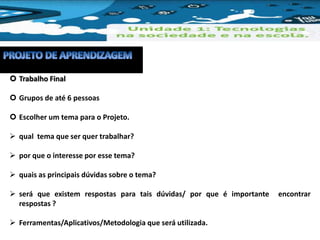  Trabalho Final 
 Grupos de até 6 pessoas 
 Escolher um tema para o Projeto. 
 qual tema que ser quer trabalhar? 
 por que o interesse por esse tema? 
 quais as principais dúvidas sobre o tema? 
 será que existem respostas para tais dúvidas/ por que é importante encontrar 
respostas ? 
 Ferramentas/Aplicativos/Metodologia que será utilizada. 
 