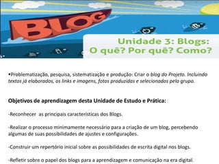 Problematização, pesquisa, sistematização e produção: Criar o blog do Projeto. Incluindo 
textos já elaborados, os links e imagens, fotos produzidas e selecionados pelo grupo. 
Objetivos de aprendizagem desta Unidade de Estudo e Prática: 
-Reconhecer as principais características dos Blogs. 
-Realizar o processo minimamente necessário para a criação de um blog, percebendo 
algumas de suas possibilidades de ajustes e configurações. 
-Construir um repertório inicial sobre as possibilidades de escrita digital nos blogs. 
-Refletir sobre o papel dos blogs para a aprendizagem e comunicação na era digital. 
 