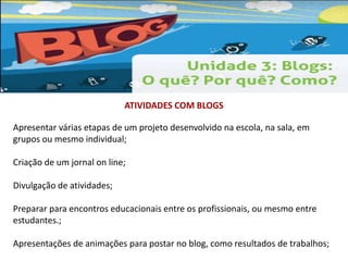 ATIVIDADES COM BLOGS 
Apresentar várias etapas de um projeto desenvolvido na escola, na sala, em 
grupos ou mesmo individual; 
Criação de um jornal on line; 
Divulgação de atividades; 
Preparar para encontros educacionais entre os profissionais, ou mesmo entre 
estudantes.; 
Apresentações de animações para postar no blog, como resultados de trabalhos; 
 