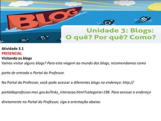Atividade 3.1 
PRESENCIAL 
Visitando os blogs 
Vamos visitar alguns blogs? Para esta viagem ao mundo dos blogs, recomendamos como 
porta de entrada o Portal do Professor. 
No Portal do Professor, você pode acessar a diferentes blogs no endereço: http:// 
portaldoprofessor.mec.gov.br/links_interacao.html?categoria=198. Para acessar o endereço 
diretamente no Portal do Professor, siga a orientação abaixo: 
 