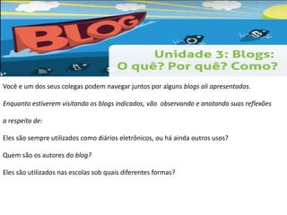 Você e um dos seus colegas podem navegar juntos por alguns blogs ali apresentados. 
Enquanto estiverem visitando os blogs indicados, vão observando e anotando suas reflexões 
a respeito de: 
Eles são sempre utilizados como diários eletrônicos, ou há ainda outros usos? 
Quem são os autores do blog? 
Eles são utilizados nas escolas sob quais diferentes formas? 
 