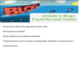 . 
Em que eles se diferem do antigo diário escrito a mão? 
Eles são apenas um diário? 
Outros aspectos que considerarem relevantes. 
É importante que converse e discuta suas observações, impressões e conclusões com o 
restante da turma. 
 