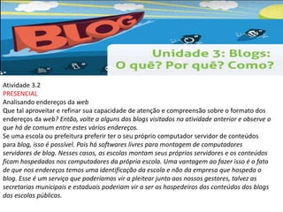 Atividade 3.2 
PRESENCIAL 
Analisando endereços da web 
Que tal aproveitar e refinar sua capacidade de atenção e compreensão sobre o formato dos 
endereços da web? Então, volte a alguns dos blogs visitados na atividade anterior e observe o 
que há de comum entre estes vários endereços. 
Se uma escola ou prefeitura preferir ter o seu próprio computador servidor de conteúdos 
para blog, isso é possível. Pois há softwares livres para montagem de computadores 
servidores de blog. Nesses casos, as escolas montam seus próprios servidores e os conteúdos 
ficam hospedados nos computadores da própria escola. Uma vantagem ao fazer isso é o fato 
de que nos endereços temos uma identificação da escola e não da empresa que hospeda o 
blog. Esse é um serviço que poderíamos vir a pleitear junto aos nossos gestores, talvez as 
secretarias municipais e estaduais poderiam vir a ser os hospedeiros dos conteúdos dos blogs 
das escolas públicas. 
 