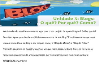 Você ainda não escolheu um nome legal para o seu projeto de aprendizagem? Então, que tal 
fazer isso agora para também utilizá-lo como nome de seu blog? É muito comum as pessoas 
usarem como título do blog o seu próprio nome, o “Blog da Maria”, o “Blog do Felipe” 
(consulte os nomes no Google e você vai ver que esses blogs existem). Mas, no nosso caso, 
não estamos construindo um blog pessoal, por isso sugerimos um nome que lembre a 
temática do seu projeto. 
 