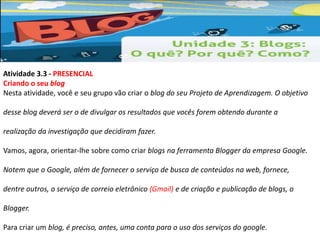 Atividade 3.3 - PRESENCIAL 
Criando o seu blog 
Nesta atividade, você e seu grupo vão criar o blog do seu Projeto de Aprendizagem. O objetivo 
desse blog deverá ser o de divulgar os resultados que vocês forem obtendo durante a 
realização da investigação que decidiram fazer. 
Vamos, agora, orientar-lhe sobre como criar blogs na ferramenta Blogger da empresa Google. 
Notem que o Google, além de fornecer o serviço de busca de conteúdos na web, fornece, 
dentre outros, o serviço de correio eletrônico (Gmail) e de criação e publicação de blogs, o 
Blogger. 
Para criar um blog, é preciso, antes, uma conta para o uso dos serviços do google. 
 