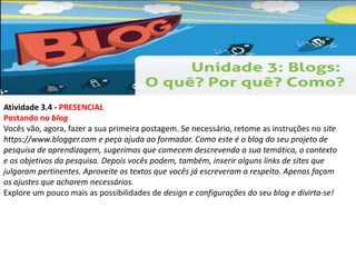 Atividade 3.4 - PRESENCIAL 
Postando no blog 
Vocês vão, agora, fazer a sua primeira postagem. Se necessário, retome as instruções no site 
https://www.blogger.com e peça ajuda ao formador. Como este é o blog do seu projeto de 
pesquisa de aprendizagem, sugerimos que comecem descrevendo a sua temática, o contexto 
e os objetivos da pesquisa. Depois vocês podem, também, inserir alguns links de sites que 
julgaram pertinentes. Aproveite os textos que vocês já escreveram a respeito. Apenas façam 
os ajustes que acharem necessários. 
Explore um pouco mais as possibilidades de design e configurações do seu blog e divirta-se! 
 