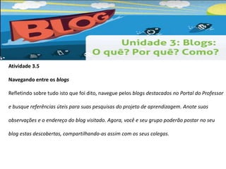 Atividade 3.5 
Navegando entre os blogs 
Refletindo sobre tudo isto que foi dito, navegue pelos blogs destacados no Portal do Professor 
e busque referências úteis para suas pesquisas do projeto de aprendizagem. Anote suas 
observações e o endereço do blog visitado. Agora, você e seu grupo poderão postar no seu 
blog estas descobertas, compartilhando-as assim com os seus colegas. 
