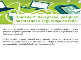 -Reconhecer a importância de orientar seus alunos sobre como utilizar a internet nos seus 
processos de aprendizagem (saber como encontrar, atribuir crédito e julgar relevância das 
informações encontrada. 
-Problematização, pesquisa, sistematização e produção: Busca por referências digitais 
relevantes ao desenvolvimento do seu tema foco. Detalhar a problematização (reeditar 
mensagem inicial ) incluindo links das referências encontradas. 
 