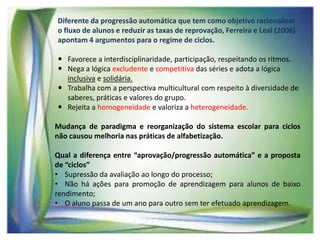 Diferente da progressão automática que tem como objetivo racionalizar
o fluxo de alunos e reduzir as taxas de reprovação, Ferreira e Leal (2006)
apontam 4 argumentos para o regime de ciclos.
 Favorece a interdisciplinaridade, participação, respeitando os ritmos.
 Nega a lógica excludente e competitiva das séries e adota a lógica
inclusiva e solidária.
 Trabalha com a perspectiva multicultural com respeito à diversidade de
saberes, práticas e valores do grupo.
 Rejeita a homogeneidade e valoriza a heterogeneidade.
Mudança de paradigma e reorganização do sistema escolar para ciclos
não causou melhoria nas práticas de alfabetização.

Qual a diferença entre “aprovação/progressão automática” e a proposta
de “ciclos”
• Supressão da avaliação ao longo do processo;
• Não há ações para promoção de aprendizagem para alunos de baixo
rendimento;
• O aluno passa de um ano para outro sem ter efetuado aprendizagem.

 
