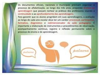 Os documentos oficiais, nacionais e municipais precisam organizar o
processo de alfabetização, ao longo dos três anos, propondo direitos de
aprendizagem que possam nortear as práticas dos professores visando à
continuidade e ao aprofundamento das aprendizagens.
Para garantir que os alunos progridam em suas aprendizagens, a avaliação
ao longo de cada ano escolar deve ter um caráter processual, participativo,
formativo, diagnóstico e redimensionador da ação pedagógica. É
importante a elaboração de instrumentos e procedimentos de observação,
acompanhamento contínuo, registro e reflexão permanente sobre o
processo de ensino e de aprendizagem.

 