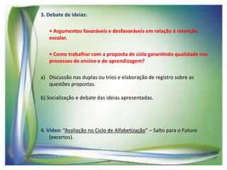 3. Debate de ideias:
• Argumentos favoráveis e desfavoráveis em relação à retenção
escolar.
• Como trabalhar com a proposta de ciclo garantindo qualidade nos
processos de ensino e de aprendizagem?
a) Discussão nas duplas ou trios e elaboração de registro sobre as
questões propostas.
b) Socialização e debate das ideias apresentadas.

4. Vídeo: “Avaliação no Ciclo de Alfabetização” – Salto para o Futuro
(excertos).

 