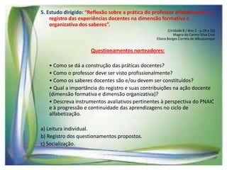 5. Estudo dirigido: “Reflexão sobre a prática do professor alfabetizador: o
registro das experiências docentes na dimensão formativa e
organizativa dos saberes”.
(Unidade 8 / Ano 2 - p.19 a 32)
Magna do Carmo Silva Cruz
Eliana Borges Correia de Albuquerque

Questionamentos norteadores:
• Como se dá a construção das práticas docentes?
• Como o professor deve ser visto profissionalmente?
• Como os saberes docentes são e/ou devem ser constituídos?
• Qual a importância do registro e suas contribuições na ação docente
(dimensão formativa e dimensão organizativa)?
• Descreva instrumentos avaliativos pertinentes à perspectiva do PNAIC
e à progressão e continuidade das aprendizagens no ciclo de
alfabetização.
a) Leitura individual.
b) Registro dos questionamentos propostos.
c) Socialização.

 