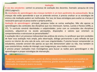 Avaliação
A voz dos estudantes- central no processo de avaliação dos docentes. Exemplo: pesquisa de Lima
(2011) página11.
Os resultados de aprendizagem das crianças também é um bom parâmetro da autoavaliação. Se as
crianças não estão aprendendo o que se pretende ensinar, é preciso analisar se as estratégias de
ensino e de mediação podem ser melhoradas. Por isso, ter boas estratégias para avaliar as crianças é
necessário para que se possa avaliar a própria prática.
Avaliação da aprendizagem: principal, perpassa todas as outras avaliações. Não são apenas as
aprendizagens dos conteúdos das disciplinas que nos interessam. Santos, Lucíola e Paraíso (1996, p.
37), “o currículo constrói identidades e subjetividades: junto com os conteúdos das disciplinas
escolares, adquirem-se na escola percepções, disposições e valores que orientam os
comportamentos e estruturam as personalidades”.
A avaliação não é um processo indissociável das práticas de ensino, é o professor que tem condições
de fazer essa avaliação mais ampla, pela observação, diálogo permanente e pela reflexão do que
ocorre no interior de uma sala de aula, com suas singularidades. É preciso buscar compreender os
estudantes, estando sensível não apenas ao que eles demonstram saber ou não, mas também às
suas características, modos de interagir, suas inseguranças, seus medos e anseios.
É preciso propor avaliações mais investigativas para buscar as razões para aprendizagem e não
aprendizagem e propor estratégias de intervenção.

É urgente encaminhar a avaliação a partir da efetiva relação professor e aluno em benefício do
nosso país, contrapondo-se à concepção sentenciva, grande responsável pelo processo de
eliminação de crianças e jovens na escola.
Jussara Hoffmann (1992, p. 42)

 