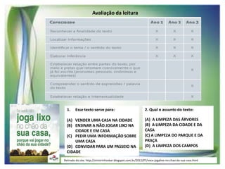 Avaliação da leitura

1.

Esse texto serve para:

(A) VENDER UMA CASA NA CIDADE
(B) ENSINAR A NÃO JOGAR LIXO NA
CIDADE E EM CASA
(C) PEDIR UMA INFORMAÇÃO SOBRE
UMA CASA
(D) CONVIDAR PARA UM PASSEIO NA
CIDADE

2. Qual o assunto do texto:
(A) A LIMPEZA DAS ÁRVORES
(B) A LIMPEZA DA CIDADE E DA
CASA
(C) A LIMPEZA DO PARQUE E DA
PRAÇA
(D) A LIMPEZA DOS CAMPOS

Retirado do site: http://sinistrinhosbar.blogspot.com.br/2012/07/voce-jogalixo-no-chao-da-sua-casa.html

 