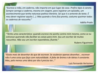 “Escrevo a mão, em caderno, não importa em que lugar da casa. Prefiro lápis à caneta.
Sempre carrego o caderno, mesmo em viagem, para registrar um episódio, um
acontecimento que tenha natureza poético-literária. Sei que é a semente do texto. É
meu dever registrar aquilo (...). Mas quando o livro fica pronto, costumo queimar todos
os cadernos de rascunho.”
Adélia Prado

“Tenho uma característica: quando escrevo me ponho contra mim mesmo, como se eu
estivesse querendo não facilitar as coisas para mim. Sou um escritor de muitos
rascunhos. Não sou um escritor espontâneo, fluente.”
Rubens Figueiredo

“Gosto mais de desenhar do que de escrever. Se soubesse apenas desenhar... escrever
não é uma coisa que faço com naturalidade. A falta de ânimo e de ideias é constante.
Mas, pelo menos uma ideia por dia é preciso ter...”
Luiz Fernando Veríssimo

 