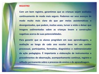 REGISTRO
Com um bom registro, garantimos que as crianças sejam avaliadas
continuamente de modo mais seguro. Podemos ver seus avanços de
modo muito mais claro do que por meios assistemáticos e
desorganizados, que podem, muitas vezes, turvar a visão e deixar que
imagens sedimentadas sobre as crianças levem a construções
negativas acerca de suas potencialidades.
Para garantir que os alunos progridam em suas aprendizagens, a
avaliação ao longo de cada ano escolar deve ter um caráter
processual, participativo, formativo, diagnóstico e redimensionador
da ação pedagógica. É importante a elaboração de instrumentos e

procedimentos de observação, acompanhamento contínuo, registro e
reflexão permanente sobre o processo de ensino e de aprendizagem.

 