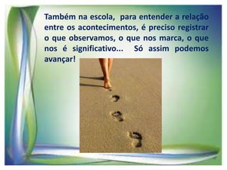 Também na escola, para entender a relação
entre os acontecimentos, é preciso registrar
o que observamos, o que nos marca, o que
nos é significativo... Só assim podemos
avançar!

 